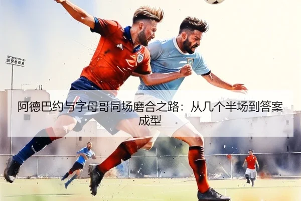 阿德巴约与字母哥同场磨合之路:从几个半场到答案成型